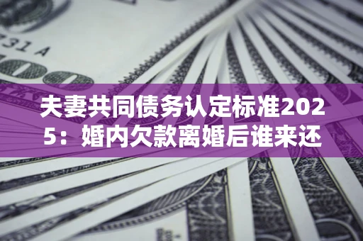 济南夫妻共同债务认定标准2025:婚内欠款离婚后谁来还? 济南夫妻共同债务认定标准2025:婚内欠款离婚后谁来还?