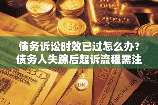 济南债务诉讼时效已过怎么办？债务人失踪后起诉流程需注意什么？